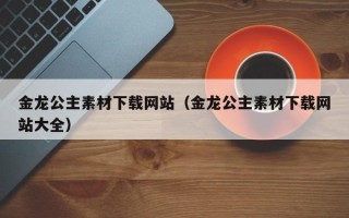 九江金龙公主素材下载网站（金龙公主素材下载网站大全）